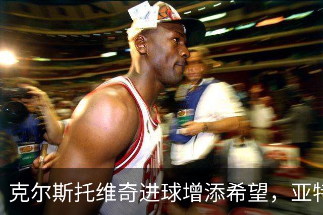 克尔斯托维奇进球增添希望，亚特兰大以2-3惜败